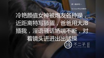 冷艳颜值女神被炮友各种操，近距离特写舔蛋，爸爸用大JB插我，淫语骚话娇喘不断，对着镜头进进出出猛操