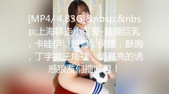 [MP4/ 4.83G]&nbsp;&nbsp;上海暴走小可爱-童颜巨乳，卡哇伊，翘臀，柳腰，酥胸，丁字裤三角裤，明亮亮的诱惑狼友们撸断屌！