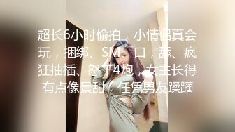 超长6小时偷拍，小情侣真会玩，捆绑、SM、口，舔、疯狂抽插、怒干4炮，女主长得有点像景甜，任凭男友蹂躏