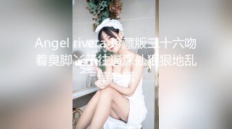 Angel rivera 珍藏版三十六吻着臭脚丫子往逼深处狠狠地乱草老黑