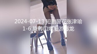 2024-07-13 短剧警花张津瑜1-6 旋转口爆漫游毒龙