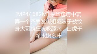 [MP4/ 682M] 豪华包房中玩弄一个齐肩发御姐范妹子被纹身大哥疯狂吮吸舔穴，白虎干净水嫩多汁