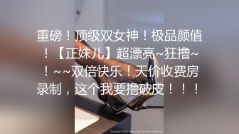 重磅！顶级双女神！极品颜值！【正妹儿】超漂亮~狂撸~！~~双倍快乐！天价收费房录制，这个我要撸破皮！！！