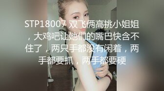 STP18007 双飞俩高挑小姐姐，大鸡吧让她们的嘴巴快含不住了，两只手都没有闲着，两手都要抓，两手都要硬