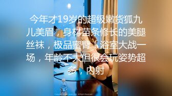 今年才19岁的超级嫩货狐九儿美眉，身材苗条修长的美腿丝袜，极品蜜臀！浴室大战一场，年龄不大但很会玩姿势超多，内射