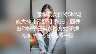 ❤️❤️❤️顶级玩女推特SM调教大神【云舒S】私拍，圈养各种妹子日常多种方式SP虐阴侮辱责罚刺激感十足