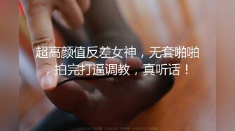 超高颜值反差女神，无套啪啪，拍完打逼调教，真听话！