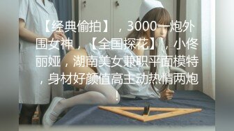 【经典偷拍】，3000一炮外围女神，【全国探花】，小佟丽娅，湖南美女兼职平面模特，身材好颜值高主动热情两炮！