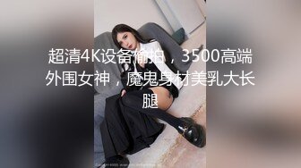 超清4K设备偷拍，3500高端外围女神，魔鬼身材美乳大长腿