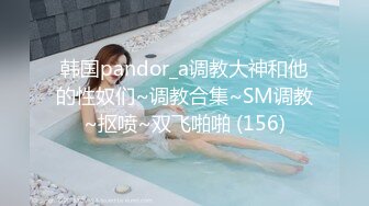 韩国pandor_a调教大神和他的性奴们~调教合集~SM调教~抠喷~双飞啪啪 (156)