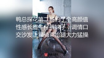 鸭总探花第二场约了个高颜值性感长腿牛仔裤妹子，调情口交沙发上操骑乘抬腿大力猛操