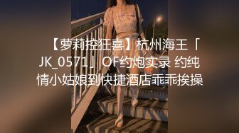 ✨【萝莉控狂喜】杭州海王「JK_0571」OF约炮实录 约纯情小姑娘到快捷酒店乖乖挨操