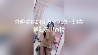 外貌清纯的女友，每次干她喜欢射嘴里吞精