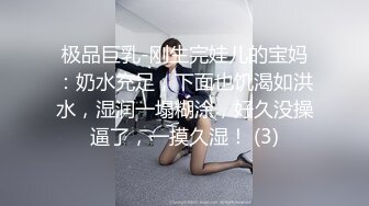 极品巨乳-刚生完娃儿的宝妈：奶水充足，下面也饥渴如洪水，湿润一塌糊涂，好久没操逼了，一摸久湿！ (3)