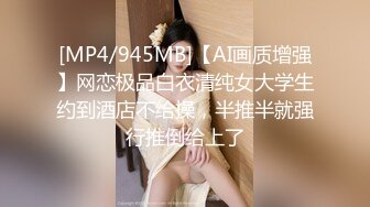 [MP4/945MB]【AI画质增强】网恋极品白衣清纯女大学生约到酒店不给操，半推半就强行推倒给上了