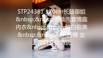 STP24381 170cm长腿御姐&nbsp;&nbsp;连换两套情趣内衣&nbsp;&nbsp;肤白貌美&nbsp;&nbsp;翘乳圆臀 女上位口交尽情玩