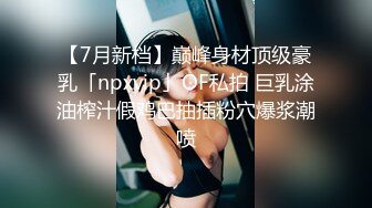 【7月新档】巅峰身材顶级豪乳「npxvip」OF私拍 巨乳涂油榨汁假鸡巴抽插粉穴爆浆潮喷