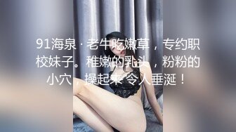 91海泉 · 老牛吃嫩草，专约职校妹子。稚嫩的乳头，粉粉的小穴，操起来 令人垂涎！