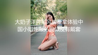 大奶子洋帅哥风情桑拿体验中国小姐性服务貌似没有戴套