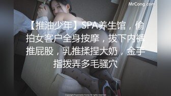 【推油少年】SPA养生馆，偷拍女客户全身按摩，拔下内裤推屁股，乳推揉捏大奶，金手指拨弄多毛骚穴