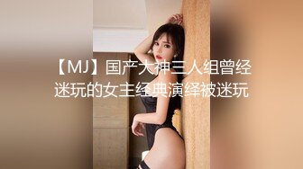 【MJ】国产大神三人组曾经迷玩的女主经典演绎被迷玩