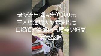 最新流出私房售价100元❤️三人组迷玩大神老梦捂七❤️口爆颜射高颜值气质美少妇高清完整版