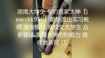 湖南大学生 专约良家大神『jaacckk999』最新流出实习教师 淘宝模特 高校女大学生 众多骚婊 羡慕大神的钞能力 夜夜做新郎 (3)