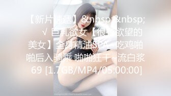 【新片速遞】&nbsp;&nbsp;❤️√ 巨乳欲女【很有欲望的美女】全身精油SPA~吃鸡啪啪后入骑乘 啪啪狂干~流白浆 69 [1.7GB/MP4/05:00:00]