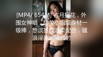 [MP4/ 654M] 古月探花，外围女神唱，甜美小姐姐身材一级棒，想谈甚欢温柔配合，骚浪淫荡激情四射