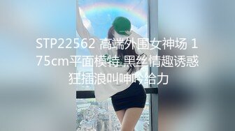 STP22562 高端外围女神场 175cm平面模特 黑丝情趣诱惑 狂插浪叫呻吟给力