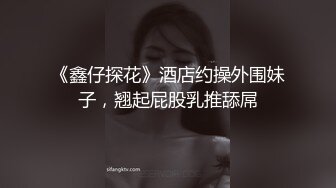 《鑫仔探花》酒店约操外围妹子，翘起屁股乳推舔屌