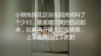 小钢炮探花足浴完回房间叫了个少妇，跳蛋磨穴爽的扭动起来，玩爽再开操大屁股骑乘，上下套弄没几下就射