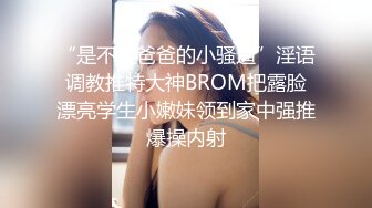 “是不是爸爸的小骚逼”淫语调教推特大神BROM把露脸漂亮学生小嫩妹领到家中强推爆操内射