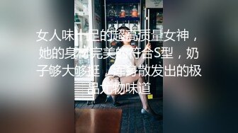 女人味十足的超高质量女神，她的身材完美的符合S型，奶子够大够挺，浑身散发出的极品尤物味道