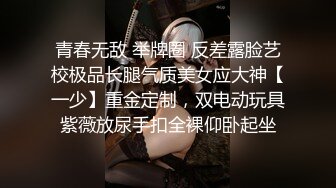 青春无敌 举牌圈 反差露脸艺校极品长腿气质美女应大神【一少】重金定制，双电动玩具紫薇放尿手扣全裸仰卧起坐