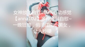 女神放飞自我100%心动感觉【anna102】多种道具自慰~一晚狂撸，俏丽江南小美女，让人秒硬