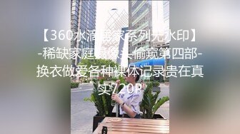 【360水滴居家系列无水印】-稀缺家庭摄像头偷窥第四部-换衣做爱各种裸体记录贵在真实720P