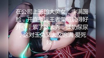 在公司上班的大美女，丰满圆脸，开直播玩王者荣耀玩得好开心，累了就大秀，揉奶尿尿，这对玉兔又大又饱满 爱死辣！