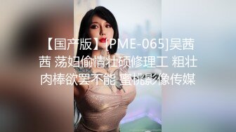 【国产版】[PME-065]吴茜茜 荡妇偷情壮硕修理工 粗壮肉棒欲罢不能 蜜桃影像传媒